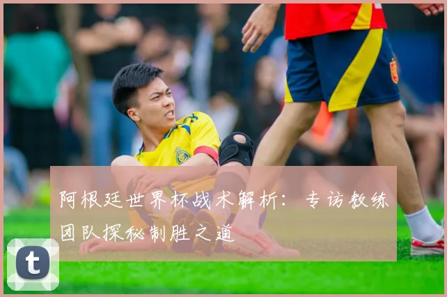 阿根廷世界杯战术解析：专访教练团队探秘制胜之道