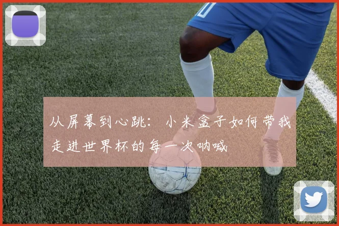 从屏幕到心跳：小米盒子如何带我走进世界杯的每一次呐喊